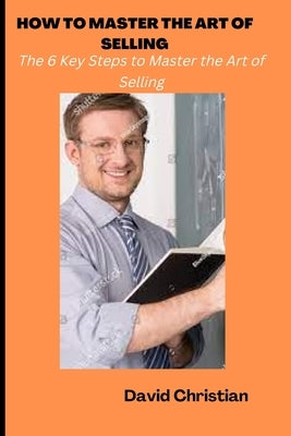 How to Master the Art of Selling: The 6 Key Steps to Master the Art of Selling by Christian, David