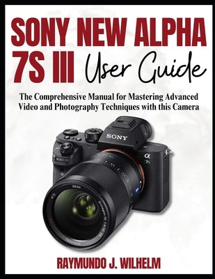 Sony New Alpha 7s III User Guide: The Comprehensive Manual for Mastering Advanced Video and Photography Techniques with this Camera by Wilhelm, Raymundo J.