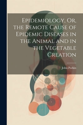 Epidemiology, Or, the Remote Cause of Epidemic Diseases in the Animal and in the Vegetable Creation by Parkin, John