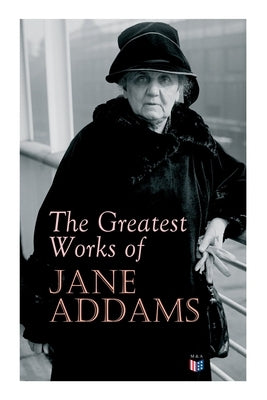 The Greatest Works of Jane Addams: Democracy and Social Ethics, the Spirit of Youth and the City Streets, a New Conscience and an Ancient Evil, Why Wo by Addams, Jane