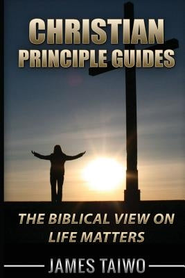 Christian Principle Guides: The Biblical View On Life Matters by Taiwo, James