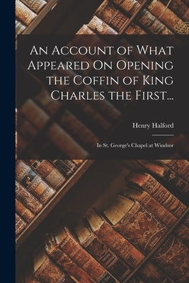 An Account of What Appeared On Opening the Coffin of King Charles the First...: In St. George's Chapel at Windsor by Halford, Henry