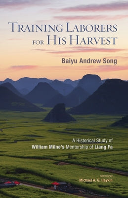 Training Laborers for His Harvest: A Historical Study of William Milne's Mentorship of Liang Fa by Song, Baiyu Andrew