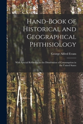 Hand-book of Historical and Geographical Phthisiology: With Special Reference to the Distribution of Consumption in the United States by Evans, George Alfred 1850-1925