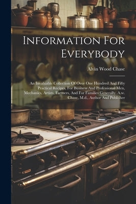 Information For Everybody: An Invaluable Collection Of Over One Hundred And Fifty Practical Recipes, For Business And Professional Men, Mechanics by Chase, Alvin Wood