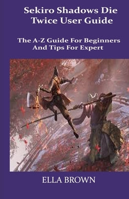 Sekiro Shadows Die Twice User Guide: The A-Z Guide for Beginners and Tips Tor Expert by Brown, Ella