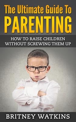 The Ultimate Guide To Parenting: How To Raise Children Without Screwing Them Up by Watkins, Britney