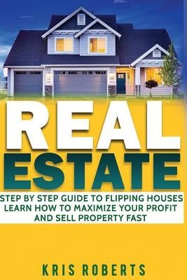 Real Estate: Step By Step Guide To Flipping Houses Learn How To Maximize Profit And Sell Property Fast. by Roberts, Kris