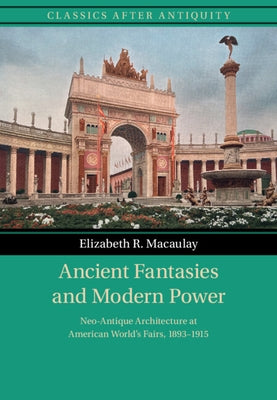 Ancient Fantasies and Modern Power: Neo-Antique Architecture at American World's Fairs, 1893-1915 by Macaulay, Elizabeth R.