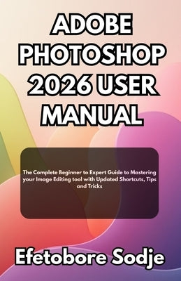 Adobe Photoshop 2026 User Manual: The Complete Beginner to Expert Guide to Mastering your Image Editing tool with Updated Shortcuts, Tips and Tricks by Sodje, Efetobore