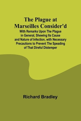 The Plague at Marseilles Consider'd; With Remarks Upon the Plague in General, Shewing Its Cause and Nature of Infection, with Necessary Precautions to by Bradley, Richard