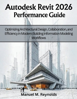 Autodesk Revit 2026 Performance Guide: Optimizing Architectural Design, Collaboration, and Efficiency in Modern Building Information Modeling Workflow by Reynolds, Manuel M.
