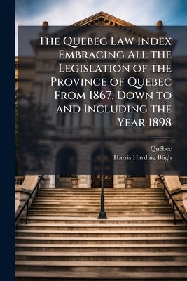 The Quebec Law Index Embracing All the Legislation of the Province of Quebec From 1867, Down to and Including the Year 1898 by Quã(c)Bec