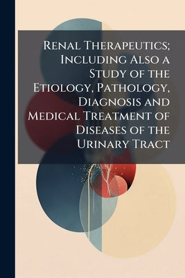 Renal Therapeutics; Including Also a Study of the Etiology, Pathology, Diagnosis and Medical Treatment of Diseases of the Urinary Tract by 