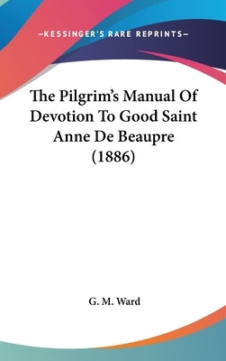The Pilgrim's Manual Of Devotion To Good Saint Anne De Beaupre (1886) by Ward, G. M.