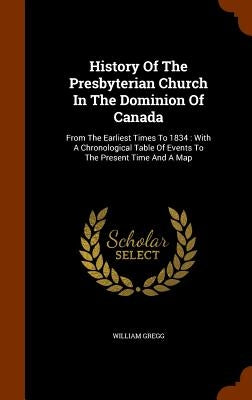 History Of The Presbyterian Church In The Dominion Of Canada: From The Earliest Times To 1834: With A Chronological Table Of Events To The Present Tim by Gregg, William