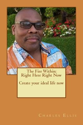 The Fire Within: Right Here Right Now Create your ideal life now by Ellis, Charles L.