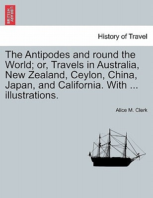 The Antipodes and round the World; or, Travels in Australia, New Zealand, Ceylon, China, Japan, and California. With ... illustrations. by Clerk, Alice M.