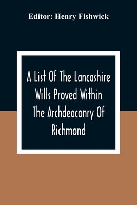 A List Of The Lancashire Wills Proved Within The Archdeaconry Of Richmond; And Now Preserved In The Probote Court At Lancaster From 1793 To 1812; Also by Fishwick, Henry