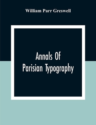 Annals Of Parisian Typography: Containing An Account Of The Earliest Typographical Establishments Of Paris; And Notes And Illustrations Of The Most R by Parr Greswell, William