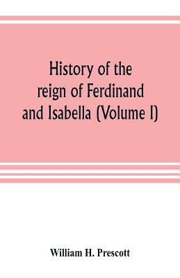 History of the reign of Ferdinand and Isabella (Volume I) by H. Prescott, William