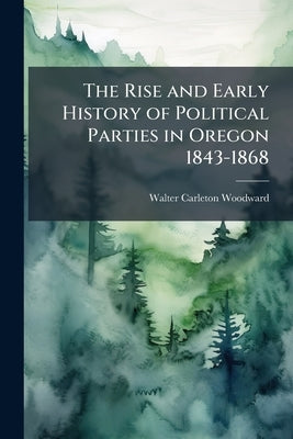 The Rise and Early History of Political Parties in Oregon 1843-1868 by Woodward, Walter Carleton