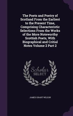 The Poets and Poetry of Scotland From the Earliest to the Present Time, Comprising Characteristic Selections From the Works of the More Noteworthy Sco by Wilson, James Grant