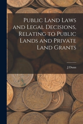 Public Land Laws and Legal Decisions, Relating to Public Lands and Private Land Grants by Dunn, J.