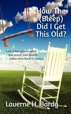 How The (Bleep) Did I Get This Old?: And other catastrophes that attack and assault when your back is turned. by Bardy, Laverne H.