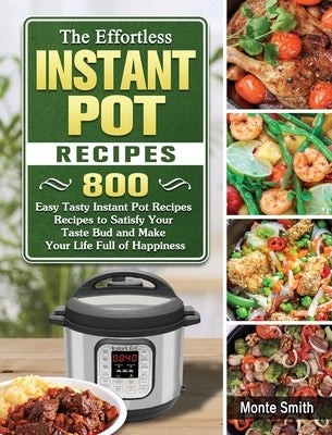 The Effortless Instant Pot Recipes: 800 Easy Tasty Instant Pot Recipes Recipes to Satisfy Your Taste Bud and Make Your Life Full of Happiness by Smith, Monte