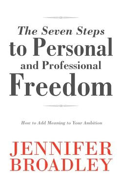 The Seven Steps to Personal and Professional Freedom: How to Add Meaning to Your Ambition by Broadley, Jennifer