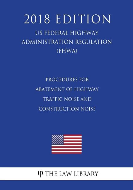 Procedures for Abatement of Highway Traffic Noise and Construction Noise (US Federal Highway Administration Regulation) (FHWA) (2018 Edition) by The Law Library