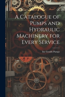 A Catalogue of Pumps and Hydraulic Machinery for Every Service by Goulds Pumps, Inc