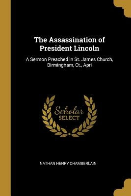 The Assassination of President Lincoln: A Sermon Preached in St. James Church, Birmingham, Ct., Apri by Chamberlain, Nathan Henry
