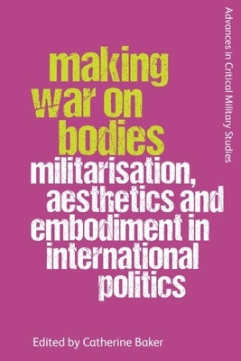 Making War on Bodies: Militarisation, Aesthetics and Embodiment in International Politics by Baker, Catherine