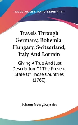 Travels Through Germany, Bohemia, Hungary, Switzerland, Italy And Lorrain: Giving A True And Just Description Of The Present State Of Those Countries by Keyssler, Johann Georg