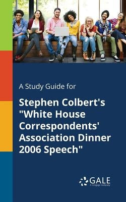 A Study Guide for Stephen Colbert's "White House Correspondents' Association Dinner 2006 Speech" by Gale, Cengage Learning