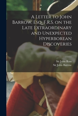 A Letter to John Barrow, Esq. F.R.S. on the Late Extraordinary and Unexpected Hyperborean Discoveries [microform] by Ross, John