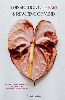 A Dissection of Heart & Rewiring of Mind: Poetry and Prompts for Healing the Emotional Body by Ana, Flor