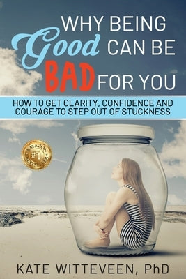 Why Being Good Can Be Bad For You: How to get clarity, confidence and courage to step out of stuckness by Witteveen, Kate