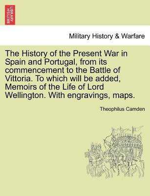 The History of the Present War in Spain and Portugal, from its commencement to the Battle of Vittoria. To which will be added, Memoirs of the Life of by Camden, Theophilus
