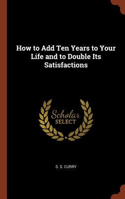 How to Add Ten Years to Your Life and to Double Its Satisfactions by Curry, S. S.