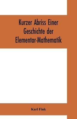 Kurzer Abriss einer Geschichte der Elementar-Mathematik: mit Hinweisen auf die sich anschliessended höheren Gebiete by Fink, Karl