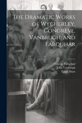 The Dramatic Works of Wycherley, Congreve, Vanbrugh, and Farquhar by Congreve, William
