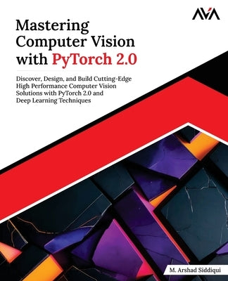 Mastering Computer Vision with PyTorch 2.0: Discover, Design, and Build Cutting-Edge High Performance Computer Vision Solutions with PyTorch 2.0 and D by Siddiqui, M. Arshad