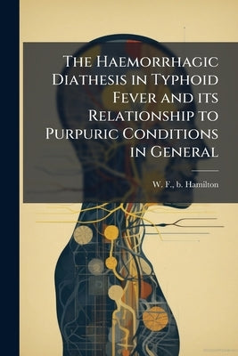 The Haemorrhagic Diathesis in Typhoid Fever and its Relationship to Purpuric Conditions in General by Hamilton, W. F. B.