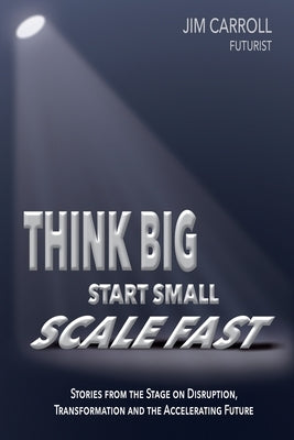 Think Big, Start Small, Scale Fast: Stories from the Stage on Disruption, Transformation and the Accelerating Future by Carroll, Jim