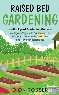 Raised Bed Gardening: The Backyard Gardening Guide to an Organic Vegetable Garden and the Best Way to Grow Herbs, Fruit Trees, and Flowers i by Rosser, Dion