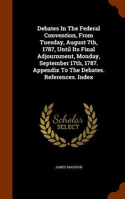 Debates In The Federal Convention, From Tuesday, August 7th, 1787, Until Its Final Adjournment, Monday, September 17th, 1787. Appendix To The Debates. by Madison, James