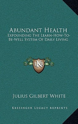 Abundant Health: Expounding the Learn-How-To-Be-Well System of Daily Living by White, Julius Gilbert